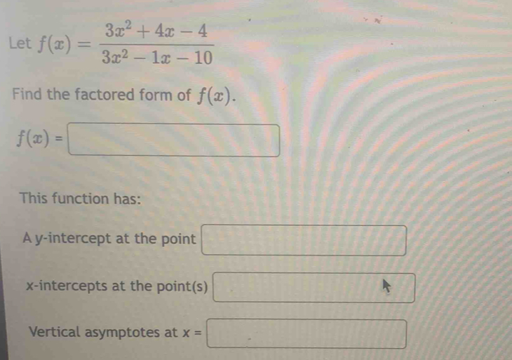 Let f(x)= (3x^2+4x-4)/3x^2-1x-10 
A 
Find the factored form of f(x).
f(x)=□
This function has: 
A y-intercept at the point □
x-intercepts at the point(s) □ 
Vertical asymptotes at x=□