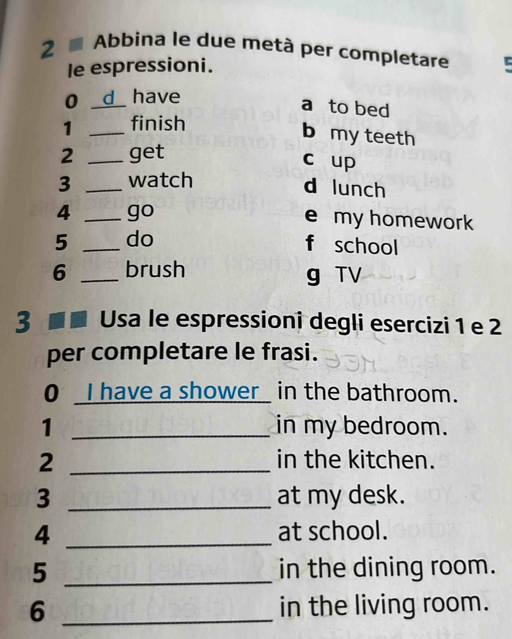 Abbina le due metà per completare 5 
le espressioni. 
0 _d have 
a to bed 
_1 
finish 
b my teeth 
2 _get 
c up 
watch 
3 _d lunch 
_4 
go 
e my homework 
do 
5 _f school 
6 _brush 
g TV 
3 ■ ■ Usa le espressioni degli esercizi 1 e 2
per completare le frasi. 
0 _I have a shower_ in the bathroom. 
1 _in my bedroom. 
2 _in the kitchen. 
3 _at my desk. 
4 _at school. 
5 _in the dining room. 
6 _in the living room.