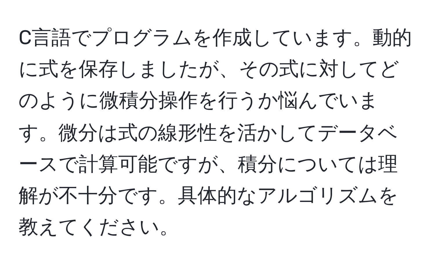 C言語でプログラムを作成しています。動的に式を保存しましたが、その式に対してどのように微積分操作を行うか悩んでいます。微分は式の線形性を活かしてデータベースで計算可能ですが、積分については理解が不十分です。具体的なアルゴリズムを教えてください。