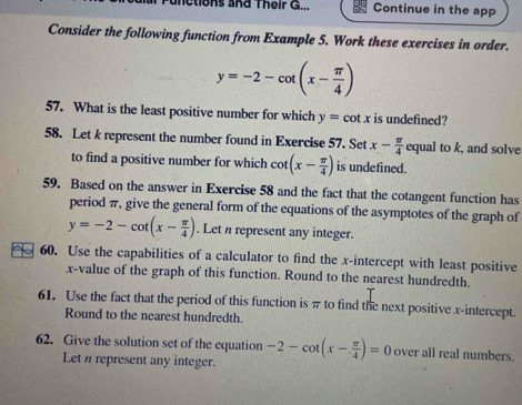 unctions and Their G... Continue in the app 
Consider the following function from Example 5. Work these exercises in order.
y=-2-cot (x- π /4 )
57. What is the least positive number for which y=cot x is undefined? 
58. Let k represent the number found in Exercise 57. Set x- π /4  equal to k, and solve 
to find a positive number for which cot (x- π /4 ) is undefined. 
59. Based on the answer in Exercise 58 and the fact that the cotangent function has 
period π, give the general form of the equations of the asymptotes of the graph of
y=-2-cot (x- π /4 ). Let represent any integer. 
60. Use the capabilities of a calculator to find the x-intercept with least positive
x -value of the graph of this function. Round to the nearest hundredth. 
61. Use the fact that the period of this function is π to find the next positive x-intercept. 
Round to the nearest hundredth. 
62. Give the solution set of the equation -2-cot (x- π /4 )=0 over all real numbers. 
Leti represent any integer.