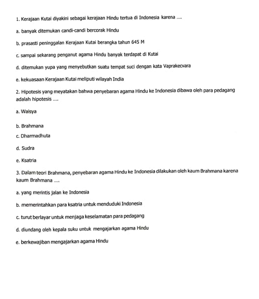 Kerajaan Kutai diyakini sebagai kerajaan Hindu tertua di Indonesia karena ....
a, banyak ditemukan candi-candi bercorak Hindu
b. prasasti peninggalan Kerajaan Kutai berangka tahun 645 M
c. sampai sekarang penganut agama Hindu banyak terdapat di Kutai
d. ditemukan yupa yang menyebutkan suatu tempat suci dengan kata Vaprakecvara
e. kekuasaan Kerajaan Kutai meliputi wilayah India
2. Hipotesis yang meyatakan bahwa penyebaran agama Hindu ke Indonesia dibawa oleh para pedagang
adalah hipotesis ....
a. Waisya
b. Brahmana
c. Dharmadhuta
d. Sudra
e. Ksatria
3. Dalam teori Brahmana, penyebaran agama Hindu ke Indonesia dilakukan oleh kaum Brahmana karena
kaum Brahmana ....
a. yang merintis jalan ke Indonesia
b. memerintahkan para ksatria untuk menduduki Indonesia
c. turut berlayar untuk menjaga keselamatan para pedagang
d, diundang oleh kepala suku untuk mengajarkan agama Hindu
e. berkewajiban mengajarkan agama Hindu