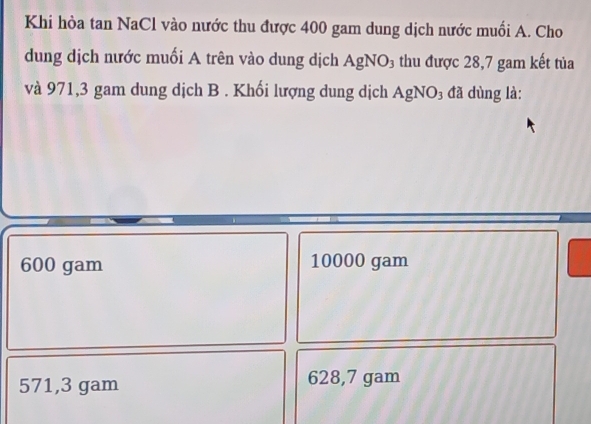 Khi hòa tan NaCl vào nước thu được 400 gam dung dịch nước muối A. Cho
dung dịch nước muối A trên vào dung dịch AgNO₃ thu được 28,7 gam kết tủa
và 971,3 gam dung dịch B . Khối lượng dung dịch AgNO₃ đã dùng là:
600 gam 10000 gam
571,3 gam 628,7 gam