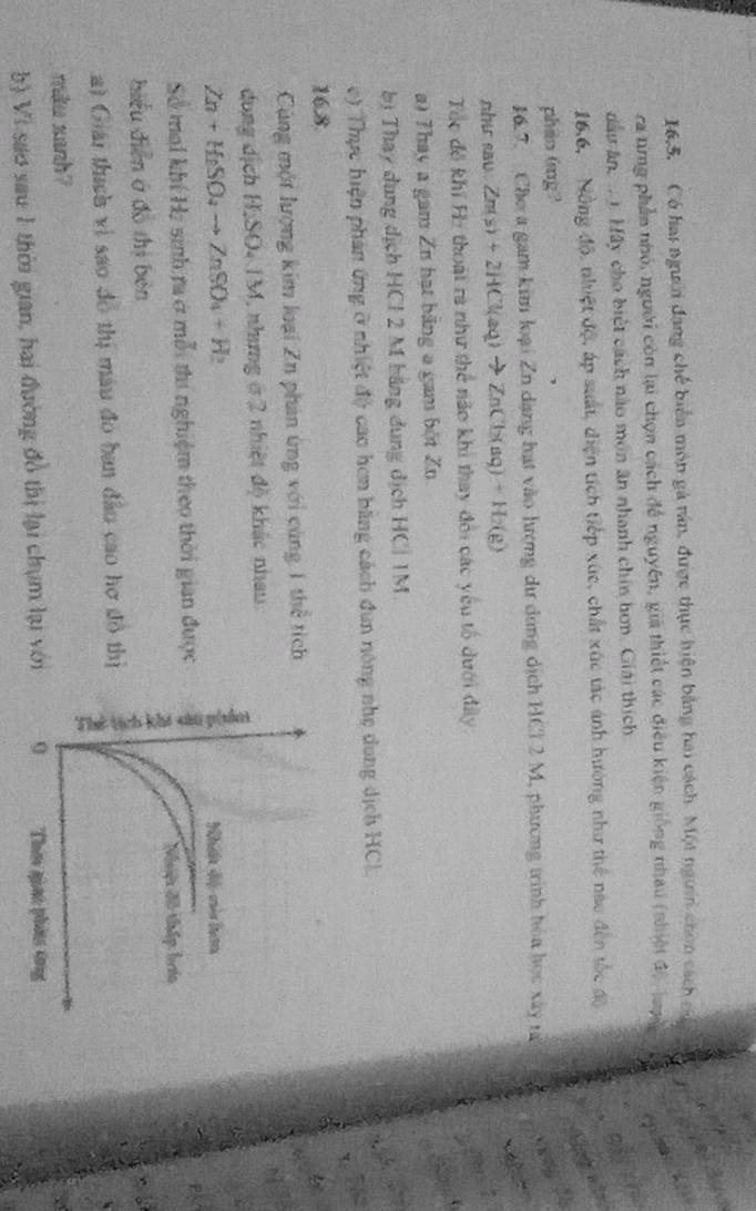 16,5,  Có hai người đang chế biển môn gà rán, được thực hiện bằng hai cách. Một người chon cách ca
ra tng phần nhỏ, người còn lại chọn cách đề nguyên, gia thiết các điều kiện giống nhau (nhiệt độ , lượnc
du ân, ... Mây cho biệt cách nào môn ân nhanh chin hơn. Giải thích
16,6,  Nồng độ, nhiệt độ, áp suất, diện tích tiếp xức, chất xúc tác ánh hường như thể nao đến tốc độ
phio 6ng?
16.7, Cho a gam kim loại Zn dạng hạt vào hượng dư dùng dịch HCl 2 M, phương trình hóa học xây rà
nhu sav Zn(s)+2HCl(aq)to ZnCl_2(aq)+H_2(g)
Tác đô khi Họ thoái ra như thể não khi thay đổi các yêu tổ dưới đây
a) Thay a gam Zn hạt bằng a gam bột Zn
bị Thay dụng dịch HCl 2 M bãng dung dịch HC| 1M.
e) Thực hiện phản ứng ở nhiệt độ cao hơn bằng cách đun nông nhẹ dung dịch HCL
16.8
Cùng một lượng kim loại Zn phản ứng với cùng 1 thể tích
dong dịch HSOSONM 1 nhưng ở 2 nhiệt độ khác nhau.
Zn+H_2SO_4to ZnSO_4+H_2
Số mol khí Hị sinh ra ở mỗi thi nghiệm theo thời gian được
hiểu diễn ở đồ thị bén
a) Giải thích vì sao đô thị màu đó ban đầu cao hợ đô thị
miu zanh?
b) Vi sao sau 1 thời gian, hai đường đồ thị lại chụm lại với