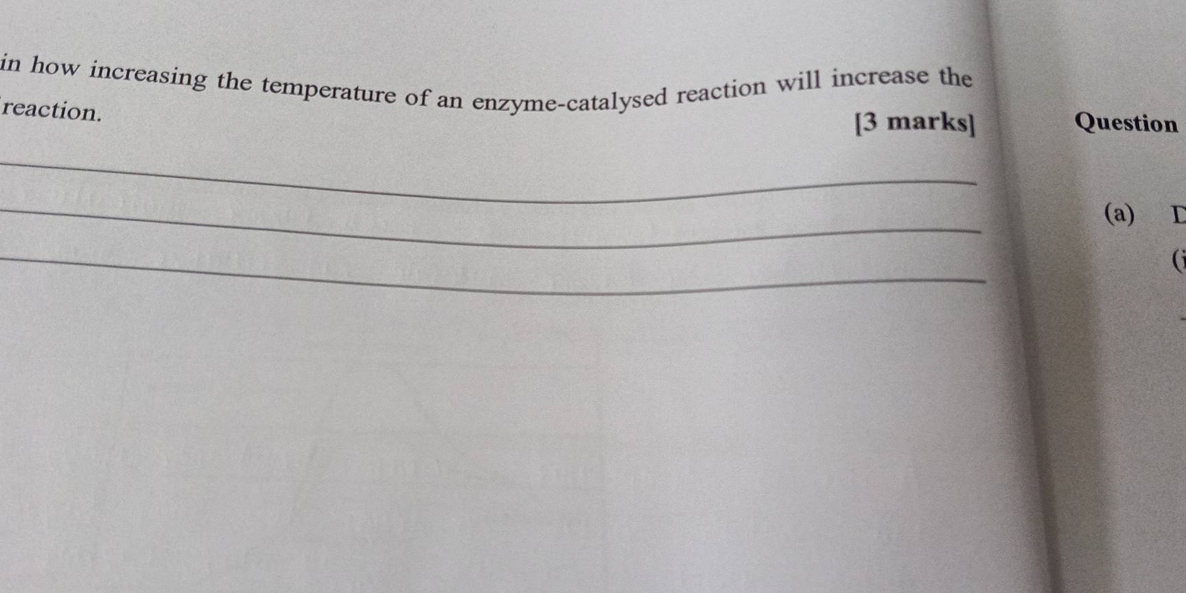 in how increasing the temperature of an enzyme-catalysed reaction will increase the 
reaction. 
[3 marks] Question 
_ 
_ 
(a) D 
_ 
