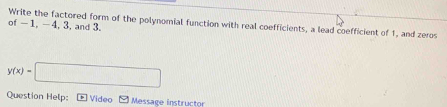 Write the factored form of the polynomial function with real coefficients, a lead coefficient of 1, and zeros 
of -1, - 4, 3, and 3.
y(x)=□
Question Help: Video Message instructor