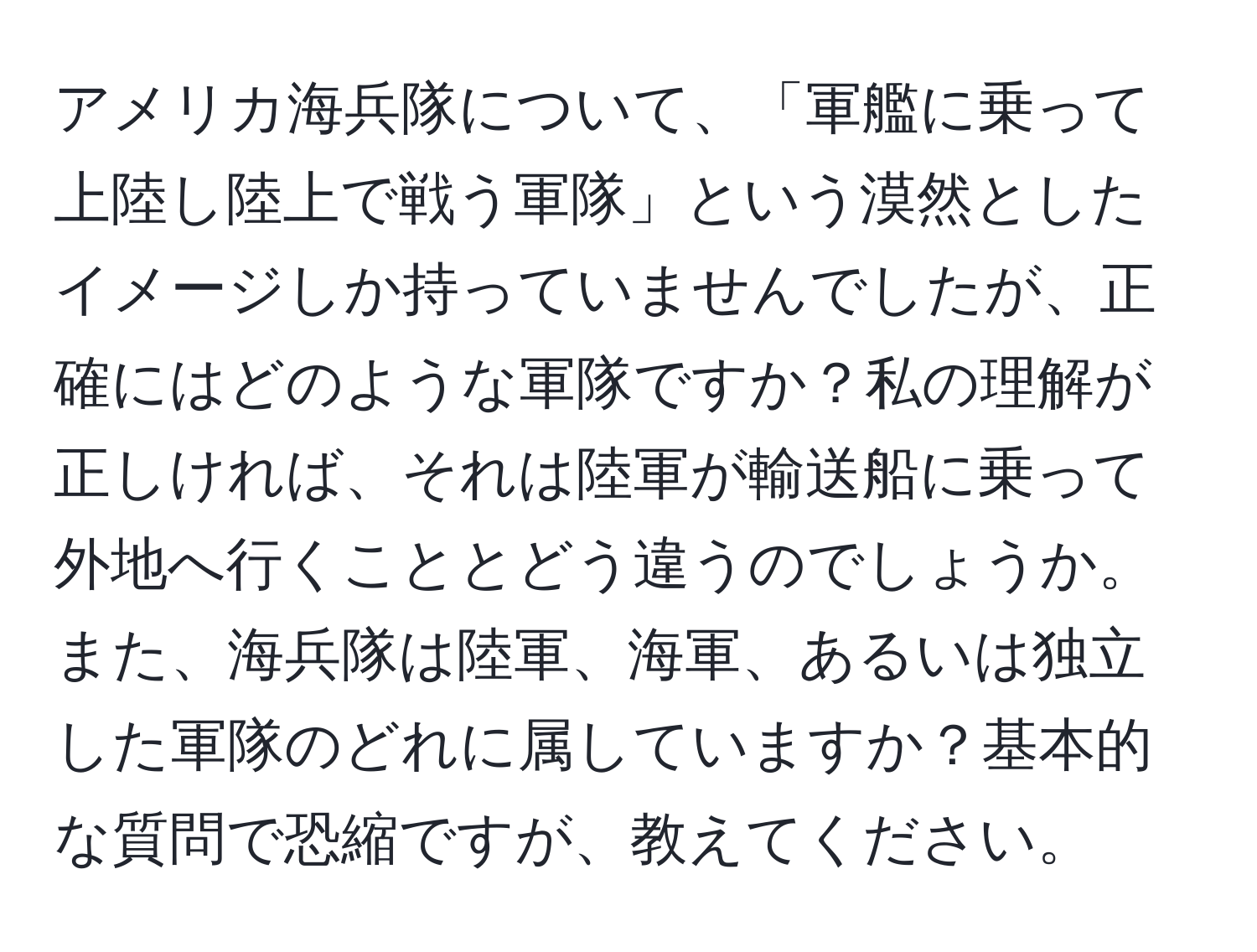 アメリカ海兵隊について、「軍艦に乗って上陸し陸上で戦う軍隊」という漠然としたイメージしか持っていませんでしたが、正確にはどのような軍隊ですか？私の理解が正しければ、それは陸軍が輸送船に乗って外地へ行くこととどう違うのでしょうか。また、海兵隊は陸軍、海軍、あるいは独立した軍隊のどれに属していますか？基本的な質問で恐縮ですが、教えてください。