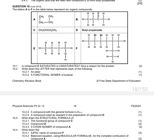 9 4.3    The organic seld thail will react with compound C 18 18mm Bulyl propansate (2)
QUESTION 10 Wune 2019) [17]
The letter
10.1 Is compound C SATURATED or UNSATURATED? Give a reason for the answer.
10.2 Write down the LETTER that represents each of the following: (1) (2)
10.2.1 An ester
10.2.2 A FUNCTIONAL ISOMER of butanal (1)
Chemistry Revision Book @ Free State Department of Education
18/153
Physical Sciences P2 Gr 12 18 FS/2024
10.2.3 A compound with the general formulla CHa (1)
10.2.4 A compound used as reactant in the preparation of compound D
10.3 Write down the STRUCTURAL FORMULA of: (1)
10.3.1 The functional group of compound C (1)
10.3.2 Compound D
10.3.3 A CHAIN ISOMER of compound A (2)
10.4 Write down the: (2)
10.4.1 IUPAC name of compound F
(3)
10.4.2 Balanced equation, using MOLECULAR FORMULAE, for the complete combustion of (3)
compound A