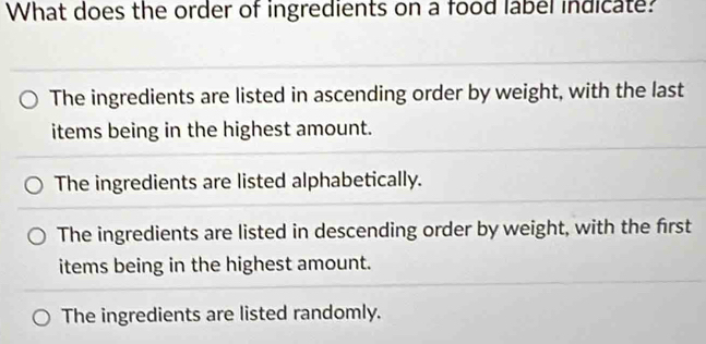 What does the order of ingredients on a food label indicate?
The ingredients are listed in ascending order by weight, with the last
items being in the highest amount.
The ingredients are listed alphabetically.
The ingredients are listed in descending order by weight, with the first
items being in the highest amount.
The ingredients are listed randomly.