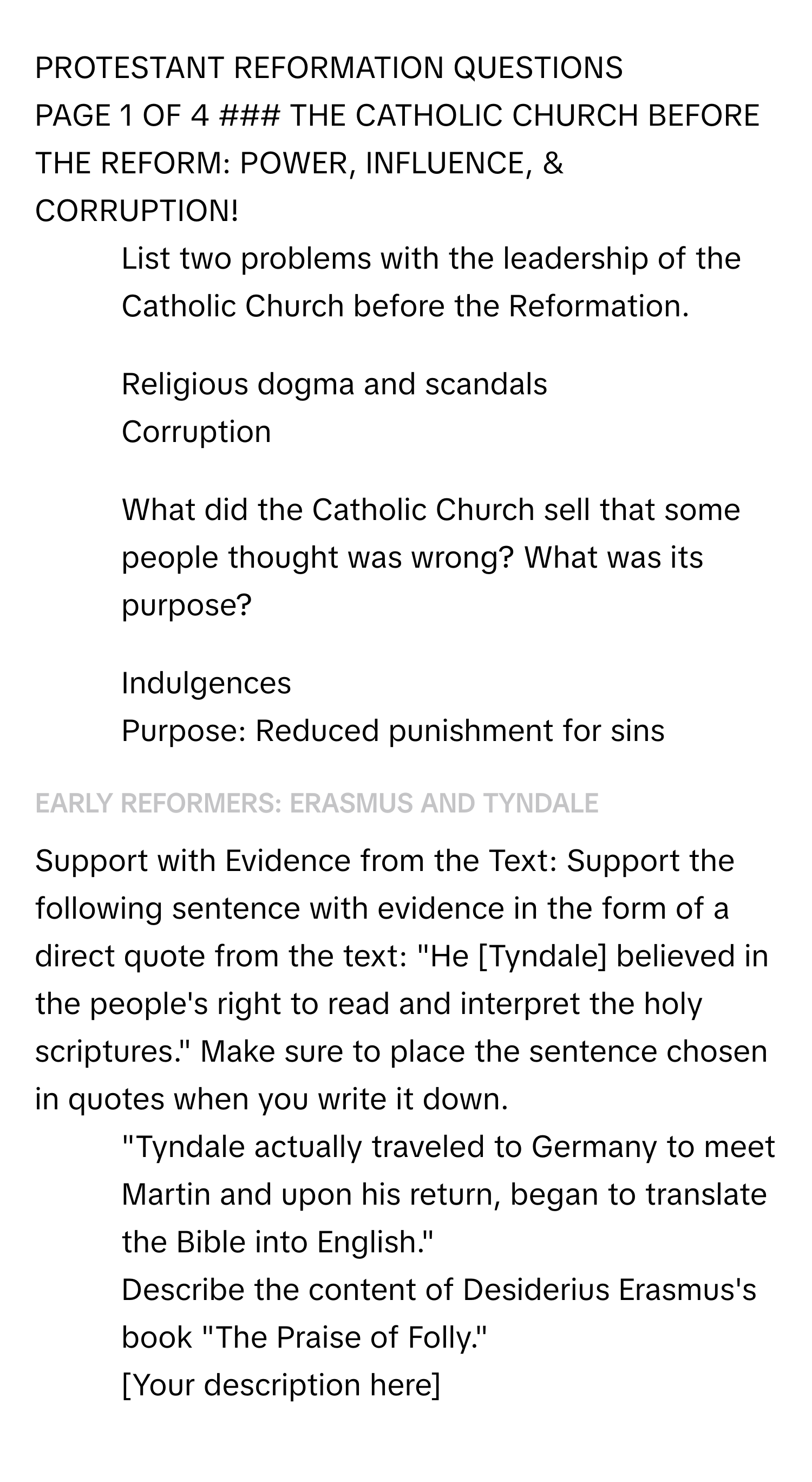 PROTESTANT REFORMATION QUESTIONS

PAGE 1 OF 4 ### THE CATHOLIC CHURCH BEFORE THE REFORM: POWER, INFLUENCE, & CORRUPTION!
1. List two problems with the leadership of the Catholic Church before the Reformation. 
- Religious dogma and scandals 
- Corruption 
2. What did the Catholic Church sell that some people thought was wrong? What was its purpose? 
- Indulgences 
- Purpose: Reduced punishment for sins 
### EARLY REFORMERS: ERASMUS AND TYNDALE
Support with Evidence from the Text: Support the following sentence with evidence in the form of a direct quote from the text: "He [Tyndale] believed in the people's right to read and interpret the holy scriptures." Make sure to place the sentence chosen in quotes when you write it down. 
- "Tyndale actually traveled to Germany to meet Martin and upon his return, began to translate the Bible into English."
Describe the content of Desiderius Erasmus's book "The Praise of Folly." 
- [Your description here]