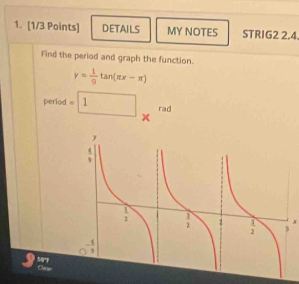 DETAILS MY NOTES STRIG2 2.4.
Find the period and graph the function.
y= 1/9 tan (π x-π )
period =□ 1 rad
x