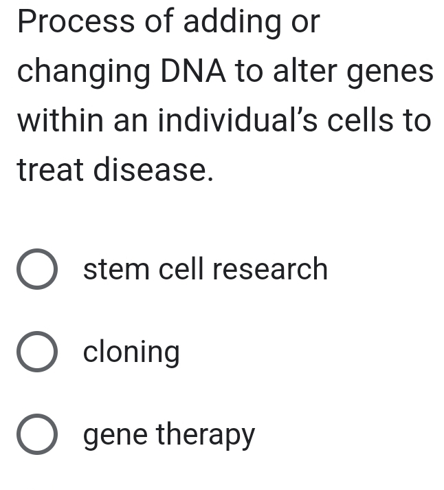 Process of adding or
changing DNA to alter genes
within an individual's cells to
treat disease.
stem cell research
cloning
gene therapy