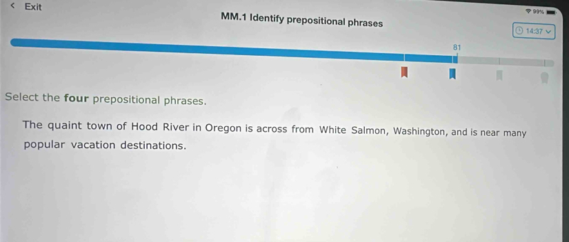 99% 
< Exit MM.1 Identify prepositional phrases 
14:37 v 
81 
Select the four prepositional phrases. 
The quaint town of Hood River in Oregon is across from White Salmon, Washington, and is near many 
popular vacation destinations.