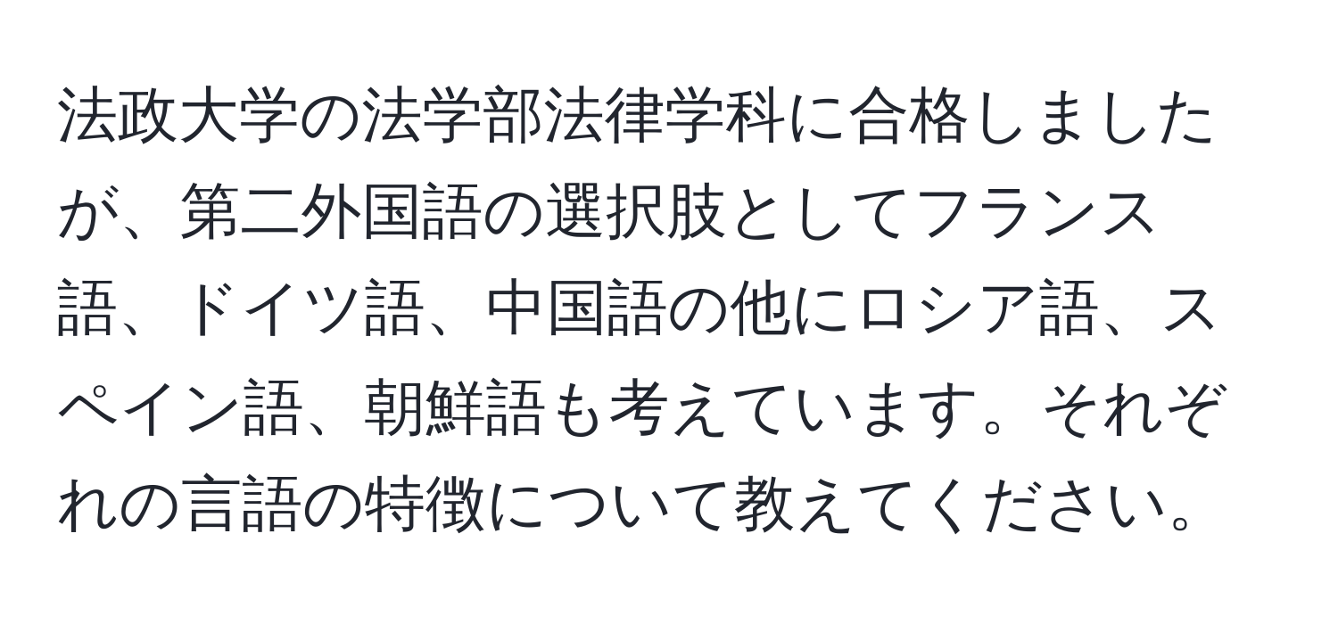 法政大学の法学部法律学科に合格しましたが、第二外国語の選択肢としてフランス語、ドイツ語、中国語の他にロシア語、スペイン語、朝鮮語も考えています。それぞれの言語の特徴について教えてください。