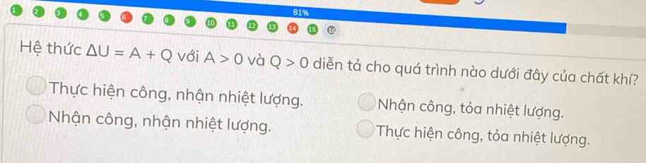 81%
Hệ thức △ U=A+Q với A>0 và Q>0 diễn tả cho quá trình nào dưới đây của chất khí?
Thực hiện công, nhận nhiệt lượng. Nhận công, tỏa nhiệt lượng.
Nhận công, nhận nhiệt lượng. Thực hiện công, tỏa nhiệt lượng.