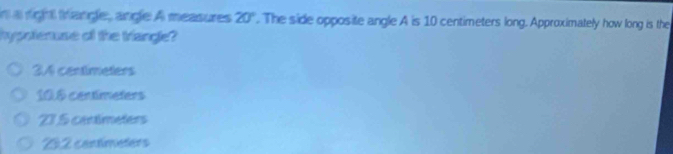 in a right trangle, angle A measures 20°. The side opposite angle A is 10 centimeters long. Approximately how long is the
hypoteruse of the triange?
34 centimeters
10.6 centimeters
23.5 centimeters
22 contimeters