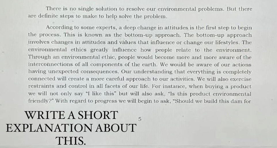 There is no single solution to resolve our environmental problems. But there 
are definite steps to make to help solve the problem. 
According to some experts, a deep change in attitudes is the first step to begin 
the process. This is known as the bottom-up approach. The bottom-up approach 
involves changes in attitudes and values that influence or change our lifestyles. The 
environmental ethics greatly influence how people relate to the environment. 
Through an environmental ethic, people would become more and more aware of the 
interconnections of all components of the earth. We would be aware of our actions 
having unexpected consequences. Our understanding that everything is completely 
connected will create a more careful approach to our activities. We will also exercise 
restraints and control in all facets of our life. For instance, when buying a product 
we will not only say “I like this” but will also ask, “Is this product environmental 
friendly?” With regard to progress we will begin to ask, “Should we build this dam for 
WRITEA SHORT 5
EXPLANATION ABOUT 
THIS.