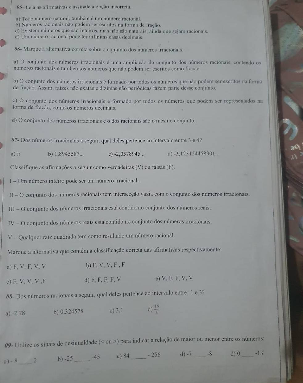 05- Leia as afirmativas e assinale a opção incorreta.
a) Todo número natural, também é um número racional.
b) Números racionais não podem ser escritos na forma de fração.
c) Existem números que são inteiros, mas não são naturais, ainda que sejam racionais.
d) Um número racional pode ter infinitas casas decimais.
06- Marque a alternativa correta sobre o conjunto dos números irracionais.
a) O conjunto dos números irracionais é uma ampliação do conjunto dos números racionais, contendo os
números racionais e também os números que não podem ser escritos como fração.
b) O conjunto dos números irracionais é formado por todos os números que não podem ser escritos na forma
de fração. Assim, raízes não exatas e dizimas não periódicas fazem parte desse conjunto.
c) O conjunto dos números irracionais é formado por todos os números que podem ser representados na
forma de fração, como os números decimais.
d) O conjunto dos números irracionais e o dos racionais são o mesmo conjunto.
07- Dos números irracionais a seguir, qual deles pertence ao intervalo entre 3 e 4?
a) π b) 1,8945587... c) -2,0578945... d) -3,123124458901...
Classifique as afirmações a seguir como verdadeiras (V) ou falsas (F).
I - Um número inteiro pode ser um número irracional.
II - O conjunto dos números racionais tem intersecção vazia com o conjunto dos números irracionais.
III - O conjunto dos números irracionais está contido no conjunto dos números reais.
IV - O conjunto dos números reais está contido no conjunto dos números irracionais.
V - Qualquer raiz quadrada tem como resultado um número racional.
Marque a alternativa que contém a classificação correta das afirmativas respectivamente:
a)F, V, F, V, V b) F, V, V, F , F
c) F, V, V, V ,F d) F, F, F, F, V e) V, F, F, V, V
08- Dos números racionais a seguir, qual deles pertence ao intervalo entre -1 e 3?
a) -2,78 b) 0,324578 c) 3,1 d)  16/4 
09- Utilize os sinais de desigualdade (< ou >) para indicar a relação de maior ou menor entre os números:
a) - 8_ 2 b) -25_ -45 c) 84_ - 256 d) -7 _-8 d) 0 _-13