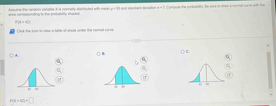 Assume the random variable X is normally distributed with mean mu =50 and standard deviation sigma =7. Compute the probability. Be sure to draw a normal curve with the
area corresponding to the probability shaded.
P(X>42)
Click the icon to view a table of areas under the normal curve.
C.
A.
B.
P(X>42)=□