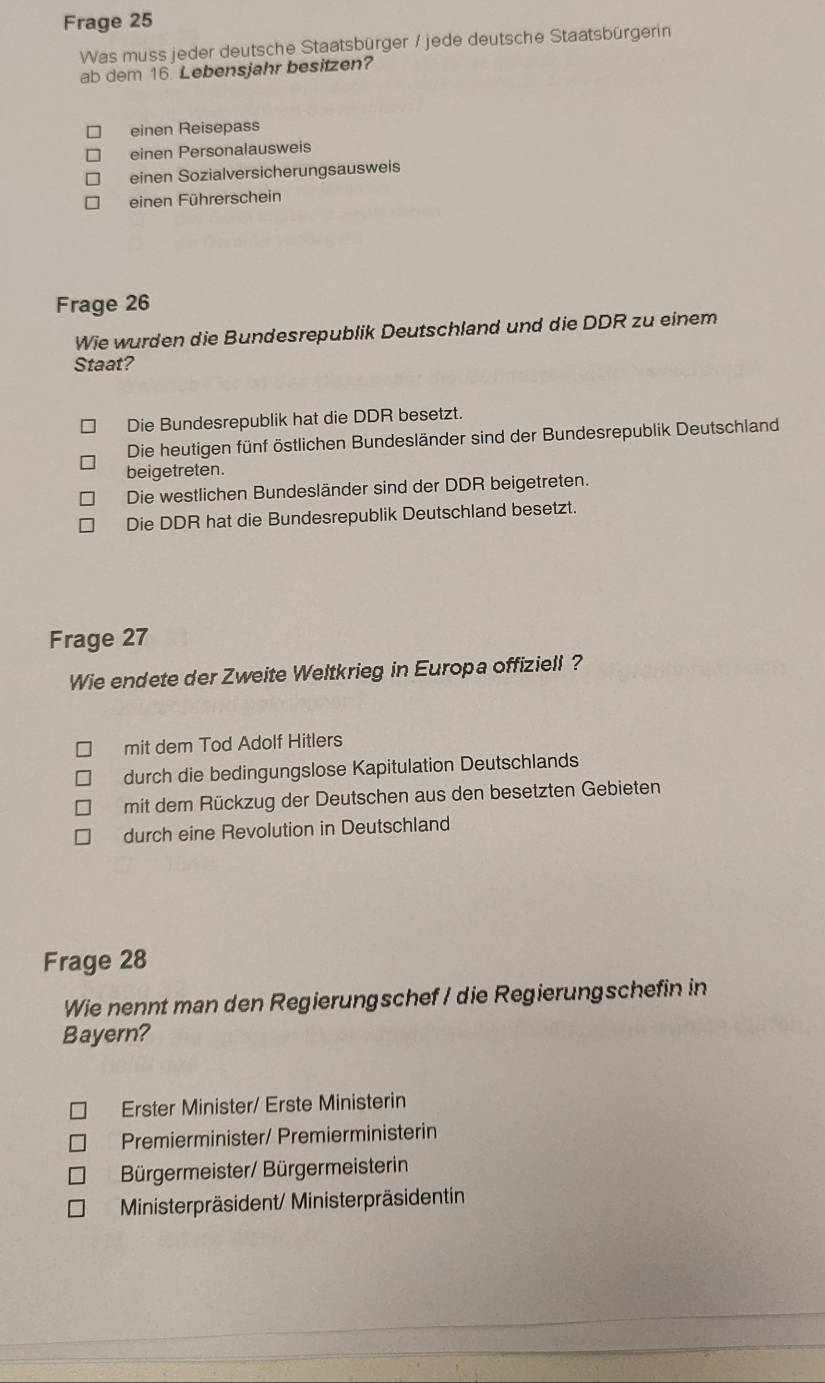 Frage 25
Was muss jeder deutsche Staatsbürger / jede deutsche Staatsbürgerin
ab dem 16. Lebensjahr besitzen?
einen Reisepass
einen Personalausweis
einen Sozialversicherungsausweis
einen Führerschein
Frage 26
Wie wurden die Bundesrepublik Deutschland und die DDR zu einem
Staat?
Die Bundesrepublik hat die DDR besetzt.
Die heutigen fünf östlichen Bundesländer sind der Bundesrepublik Deutschland
beigetreten.
Die westlichen Bundesländer sind der DDR beigetreten.
Die DDR hat die Bundesrepublik Deutschland besetzt.
Frage 27
Wie endete der Zweite Weltkrieg in Europa offiziell?
mit dem Tod Adolf Hitlers
durch die bedingungslose Kapitulation Deutschlands
mit dem Rückzug der Deutschen aus den besetzten Gebieten
durch eine Revolution in Deutschland
Frage 28
Wie nennt man den Regierungschef / die Regierungschefin in
Bayern?
Erster Minister/ Erste Ministerin
Premierminister/ Premierministerin
Bürgermeister/ Bürgermeisterin
Ministerpräsident/ Ministerpräsidentin