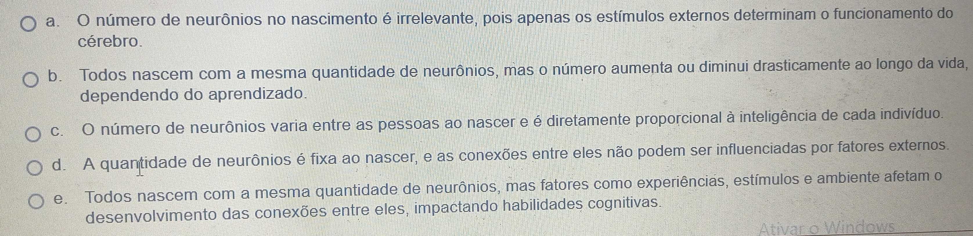 a. O número de neurônios no nascimento é irrelevante, pois apenas os estímulos externos determinam o funcionamento do
cérebro.
b. Todos nascem com a mesma quantidade de neurônios, mas o número aumenta ou diminui drasticamente ao longo da vida,
dependendo do aprendizado.
c. O número de neurônios varia entre as pessoas ao nascer e é diretamente proporcional à inteligência de cada indivíduo.
d. A quantidade de neurônios é fixa ao nascer, e as conexões entre eles não podem ser influenciadas por fatores externos.
e. Todos nascem com a mesma quantidade de neurônios, mas fatores como experiências, estímulos e ambiente afetam o
desenvolvimento das conexões entre eles, impactando habilidades cognitivas.
Ativar o Windows