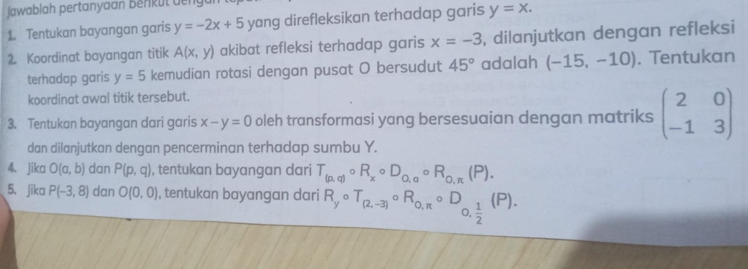 Jawablah pertanyaan berikut den 
1. Tentukan bayangan garis y=-2x+5 yang direfleksikan terhadap garis y=x. 
2. Koordinat bayangan titik A(x,y) akibat refleksi terhadap garis x=-3 , dilanjutkan dengan refleksi 
terhadap garis y=5 kemudian rotasi dengan pusat O bersudut 45° adalah (-15,-10). Tentukan 
koordinat awal titik tersebut. 
3. Tentukan bayangan dari garis x-y=0 oleh transformasi yang bersesuaian dengan matriks beginpmatrix 2&0 -1&3endpmatrix
dan dilanjutkan dengan pencerminan terhadap sumbu Y. 
4. Jika O(a,b) dan P(p,q) , tentukan bayangan dari T_(p,q)circ R_xcirc D_o,acirc R_o,π (P). 
5、 Jika P(-3,8) dan O(0,0) , tentukan bayangan dari R_ycirc T_(2,-3)circ R_0,π circ D frac 12^((P).)