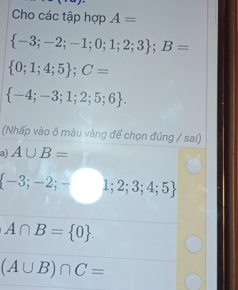 Cho các tập hợp A=
 -3;-2;-1;0;1;2;3; B=
 0;1;4;5; C=
 -4;-3;1;2;5;6. 
(Nhấp vào ô màu vàng để chọn đúng / sai) 
a) A∪ B=
 -3;-2;-1;2;3;4;5
A∩ B= 0.
(A∪ B)∩ C=