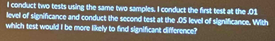 conduct two tests using the same two samples. I conduct the first test at the . 01
level of significance and conduct the second test at the . 05 level of significance. With 
which test would I be more likely to find significant difference?