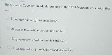 The Supreme Court of Canada determined in the 1988 Morgentaler decision that
1) women had a right to an abortion.
2) access to abortions was unfairly limited.
3) governments could not prohibit abortions.
4) women had a right to publicly funded abortions.