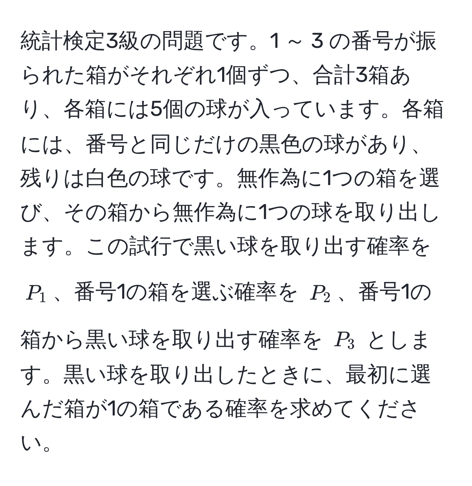 統計検定3級の問題です。1 ～ 3 の番号が振られた箱がそれぞれ1個ずつ、合計3箱あり、各箱には5個の球が入っています。各箱には、番号と同じだけの黒色の球があり、残りは白色の球です。無作為に1つの箱を選び、その箱から無作為に1つの球を取り出します。この試行で黒い球を取り出す確率を $P_1$、番号1の箱を選ぶ確率を $P_2$、番号1の箱から黒い球を取り出す確率を $P_3$ とします。黒い球を取り出したときに、最初に選んだ箱が1の箱である確率を求めてください。