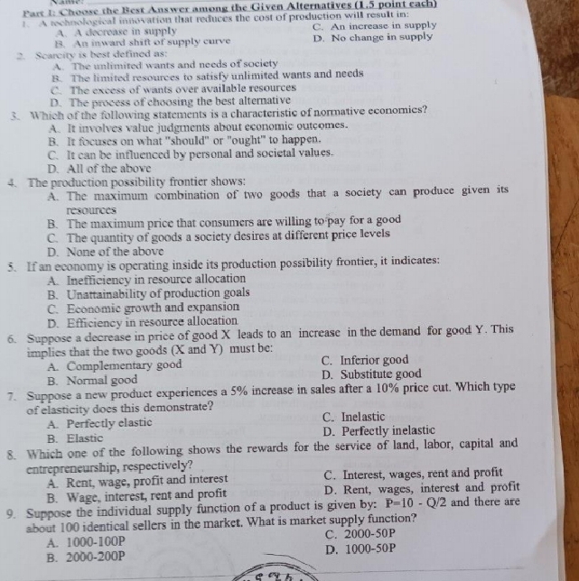Choose the Best Answer among the Given Alternatives (1.5 point each)
A rechnologicall innovation that reduces the cost of production will result in:
A. A decrease in supply C. An increase in supply
B. An inward shift of supply curve D. No change in supply
2. Scarcity is best defined as:
A. The unlimited wants and needs of society
B. The limited resources to satisfy unlimited wants and needs
C. The excess of wants over available resources
D. The process of choosing the best alternative
3. Which of the following statements is a characteristic of normative economics?
A. It involves value judgments about economic outcomes.
B. It focuses on what "should" or "ought" to happen.
C. It can be influenced by personal and societal values.
D. All of the above
4. The production possibility frontier shows:
A. The maximum combination of two goods that a society can produce given its
resources
B. The maximum price that consumers are willing to pay for a good
C. The quantity of goods a society desires at different price levels
D. None of the above
5. If an economy is operating inside its production possibility frontier, it indicates:
A. Inefficiency in resource allocation
B. Unattainability of production goals
C. Economic growth and expansion
D. Efficiency in resource allocation
6. Suppose a decrease in price of good X leads to an increase in the demand for good Y. This
implies that the two goods (X and Y) must be:
A. Complementary good C. Inferior good
B. Normal good D. Substitute good
7. Suppose a new product experiences a 5% increase in sales after a 10% price cut. Which type
of elasticity does this demonstrate? C. Inelastic
A. Perfectly elastic
B. Elastic D. Perfectly inelastic
8. Which one of the following shows the rewards for the service of land, labor, capital and
entrepreneurship, respectively?
A. Rent, wage, profit and interest C. Interest, wages, rent and profit
B. Wage, interest, rent and profit D. Rent, wages, interest and profit
9. Suppose the individual supply function of a product is given by: overline P=10-Q/2 and there are
about 100 identical sellers in the market. What is market supply function?
A. 1000-10OP C. 20O0-50P
B. 2000-20OP D. 1000-50P