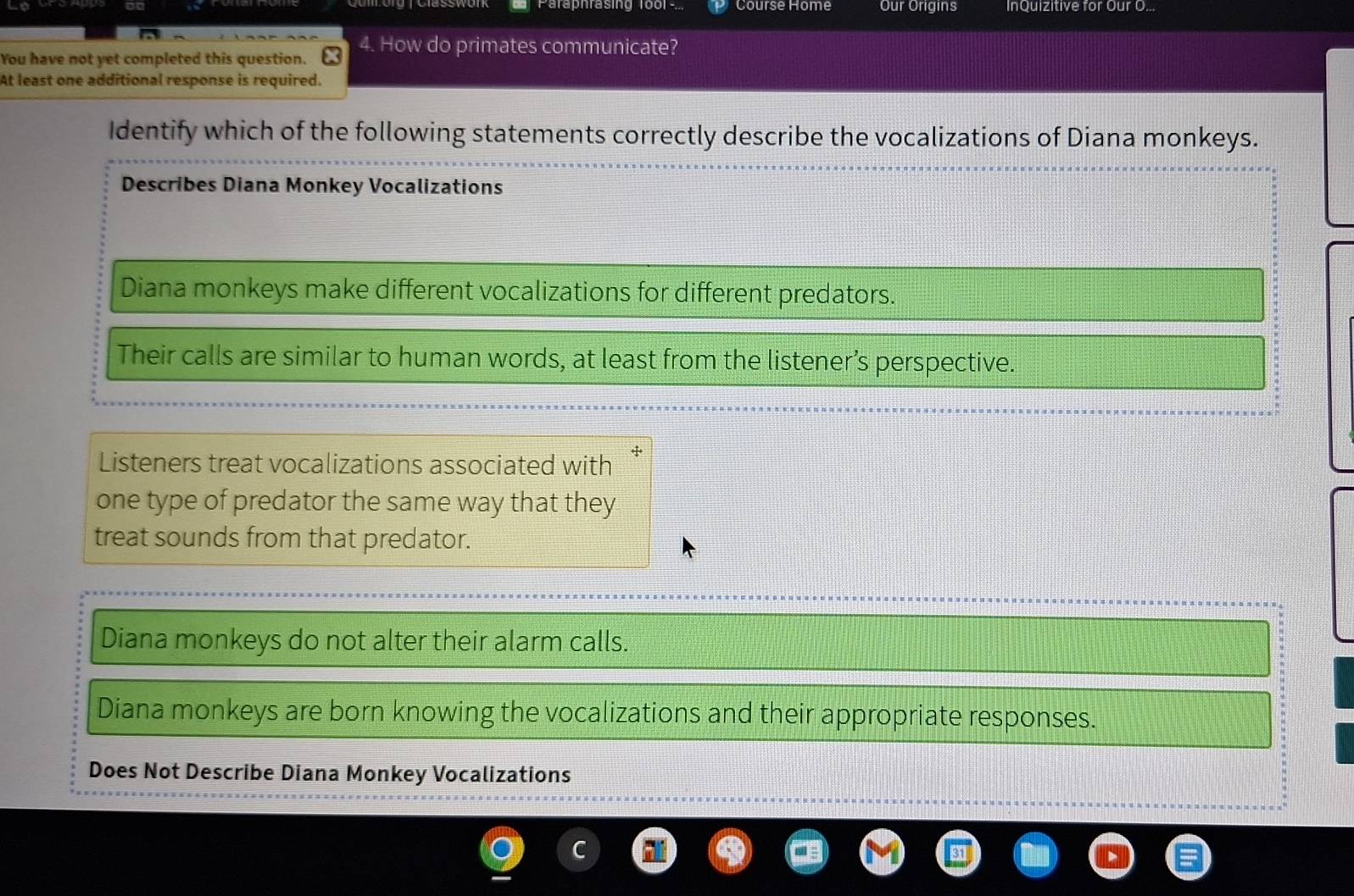 Course Home Our Origins InQuizitive for Our O...
You have not yet completed this question.
4. How do primates communicate?
At least one additional response is required.
Identify which of the following statements correctly describe the vocalizations of Diana monkeys.
Describes Diana Monkey Vocalizations
Diana monkeys make different vocalizations for different predators.
Their calls are similar to human words, at least from the listener’s perspective.
Listeners treat vocalizations associated with +
one type of predator the same way that they
treat sounds from that predator.
Diana monkeys do not alter their alarm calls.
Diana monkeys are born knowing the vocalizations and their appropriate responses.
Does Not Describe Diana Monkey Vocalizations