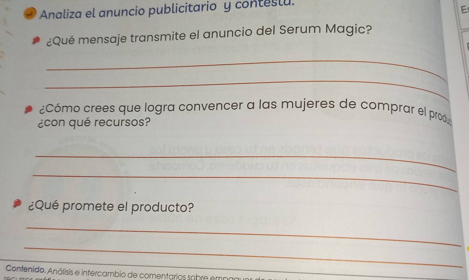 a Analiza el anuncio publicitario y conteslu. 
E 
¿Qué mensaje transmite el anuncio del Serum Magic? 
_ 
_ 
¿Cómo crees que logra convencer a las mujeres de comprar el produ 
¿con qué recursos? 
_ 
_ 
¿Qué promete el producto? 
_ 
_ 
_ 
_ 
Contenido. Análisis e intercambio de comentarios sobre empao