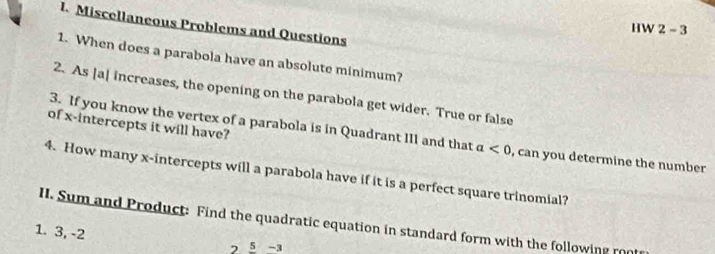 Miscellaneous Problems and Questions 
HW 2-3 
1. When does a parabola have an absolute minimum? 
2. As [a| increases, the opening on the parabola get wider. True or false 
of x-intercepts it will have? 
3. If you know the vertex of a parabola is in Quadrant III and that a<0</tex> , can you determine the number 
4. How many x-intercepts will a parabola have if it is a perfect square trinomial? 
II. Sum and Product: Find the quadratic equation in standard form with the following roo 
1. 3, -2
2 5-3