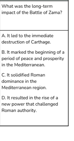 What was the long-term
impact of the Battle of Zama?
A. It led to the immediate
destruction of Carthage.
B. It marked the beginning of a
period of peace and prosperity
in the Mediterranean.
C. It solidified Roman
dominance in the
Mediterranean region.
D. It resulted in the rise of a
new power that challenged
Roman authority.