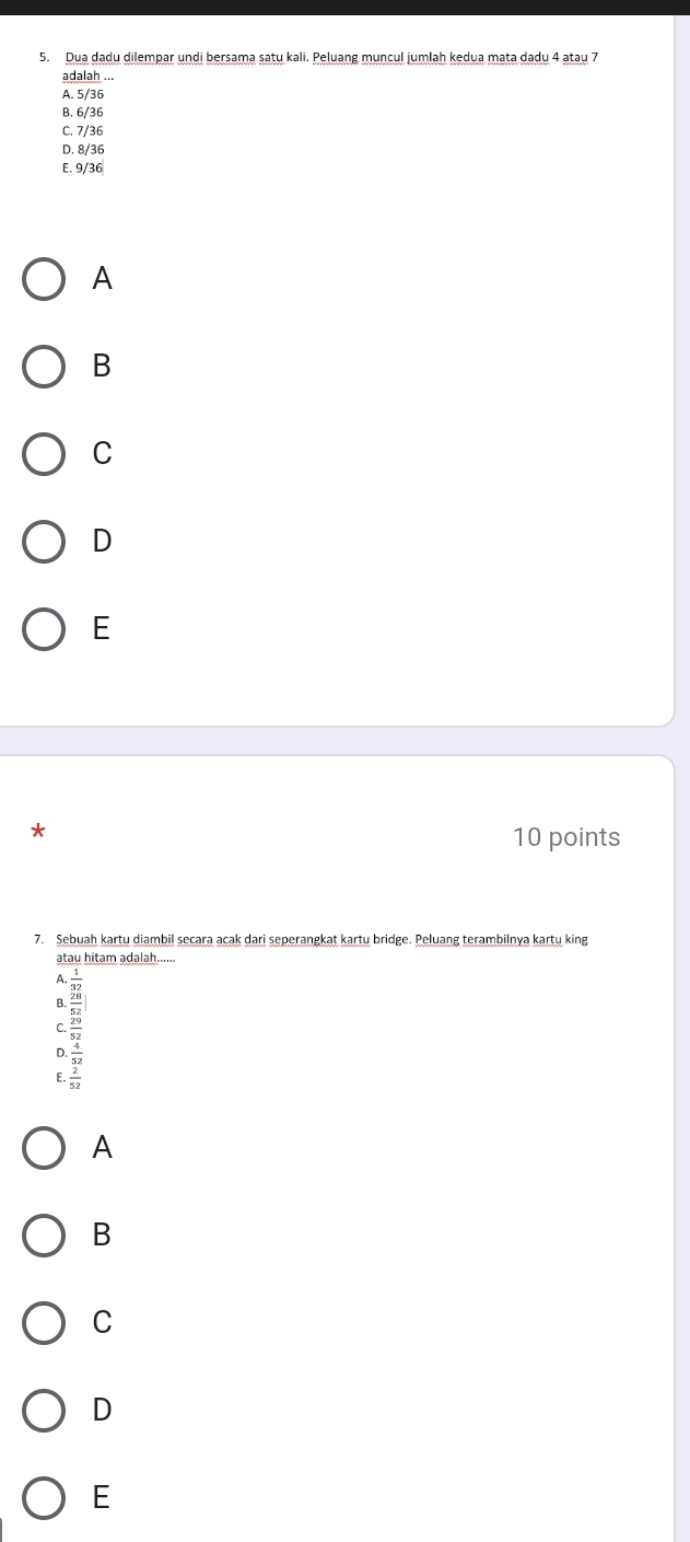 Dua dadu dilempar undi bersama satu kali. Peluang muncul jumlah kedua mata dadu 4 atau 7
adalah ...
A. 5/36
B. 6/36
C. 7/36
D. 8/36
E. 9/36
A
B
C
D
E
10 points
7. Sebuah kartu diambil seçara acak dari seperangkat kartu bridge. Peluang terambilnya kartų king
atau hitam adalah......
beginarrayr 68-4 hline -26 hline -6
A
B
C
D
E