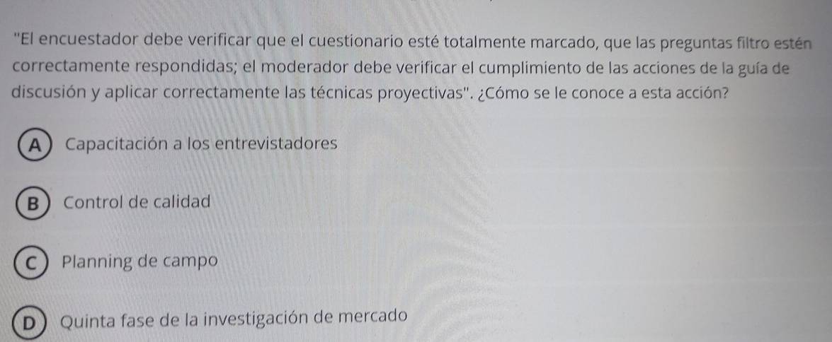 ''El encuestador debe verificar que el cuestionario esté totalmente marcado, que las preguntas filtro estén
correctamente respondidas; el moderador debe verificar el cumplimiento de las acciones de la guía de
discusión y aplicar correctamente las técnicas proyectivas". ¿Cómo se le conoce a esta acción?
A) Capacitación a los entrevistadores
B Control de calidad
CPlanning de campo
D Quinta fase de la investigación de mercado