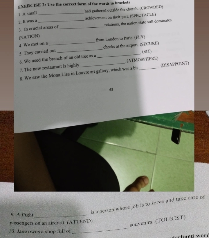 Use the correct form of the words in brackets 
1. A small _had gathered outside the church. (CROWDED) 
2. It was a _achievement on their part. (SPECTACLE) 
3. In crucial areas of_ relations, the nation state still dominates. 
(NATION) 
4. We met on a _from London to Paris. (FLY) 
5. They carried out_ _checks at the airport. (SECURE) 
6. We used the branch of an old tree as a . (SIT) 
7. The new restaurant is highly _. (ATMOSPHERE) 
8. We saw the Mona Lisa in Louvre art gallery, which was a bit . (DISAPPOINT) 
43 
is a person whose job is to serve and take care of 
9 A flight_ 
_ 
souvenirs. (TOURIST) 
passengers on an aircraft. (ATTEND) 
10. Jane owns a shop full of 
drlined word