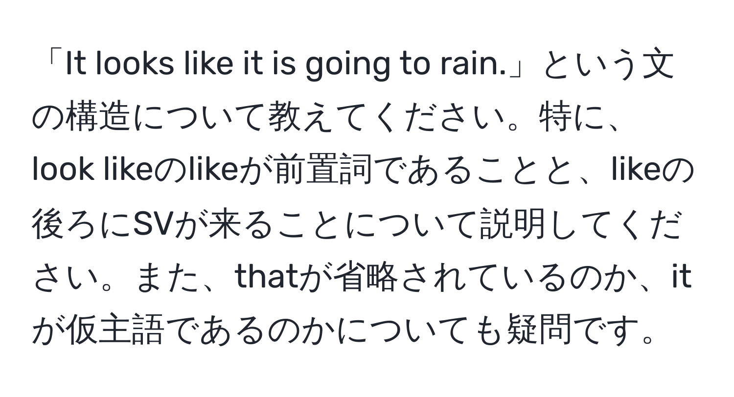 「It looks like it is going to rain.」という文の構造について教えてください。特に、look likeのlikeが前置詞であることと、likeの後ろにSVが来ることについて説明してください。また、thatが省略されているのか、itが仮主語であるのかについても疑問です。