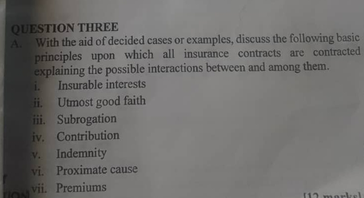 QUESTION THREE 
A. With the aid of decided cases or examples, discuss the following basic 
principles upon which all insurance contracts are contracted 
explaining the possible interactions between and among them. 
i. Insurable interests 
ii. Utmost good faith 
iii. Subrogation 
iv. Contribution 
v. Indemnity 
vi. Proximate cause 
vii. Premiums