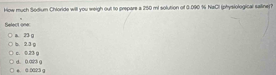 How much Sodium Chloride will you weigh out to prepare a 250 ml solution of 0.090 % NaCl (physiological saline)?
Select one:
a. 23 g
b. 2.3 g
c. 0.23 g
d. 0.023 g
e. 0.0023 g