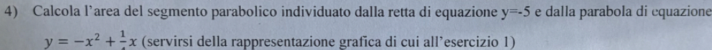 Calcola l’area del segmento parabolico individuato dalla retta di equazione y=-5 e dalla parabola di equazione
y=-x^2+frac 1x (servirsi della rappresentazione grafica di cui all’esercizio 1)