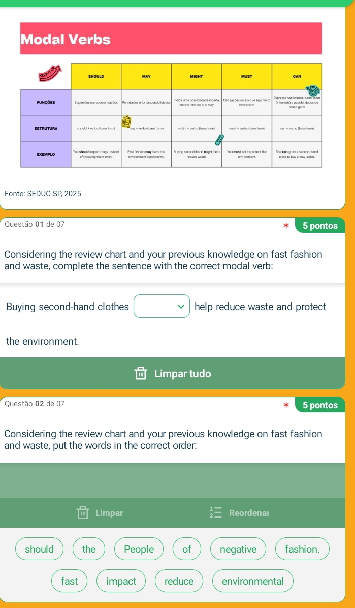 Modal Verbs
Fonte: SEDUC-SP 2025
Questão 01 de 07 5 pontos
Considering the review chart and your previous knowledge on fast fashion
and waste, complete the sentence with the correct modal verb:
Buying second-hand clothes □ help reduce waste and protect
the environment.
Limpar tudo
Questão 02 de 07 5 pontos
Considering the review chart and your previous knowledge on fast fashion
and waste, put the words in the correct order:
Limpar Reordenar
should the People of negative fashion.
fast impact reduce environmental