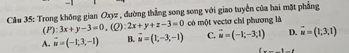 Trong không gian Oxyz , dường thẳng song song với giao tuyến của hai mặt phẳng
(P): 3x+y-3=0 ,(Q): 2x+y+z-3=0 có một vectơ chi phương là
A. vector u=(-1;3;-1) B. vector u=(1;-3;-1) C. vector u=(-1;-3;1) D. vector u=(1;3;1)
(x--)-t