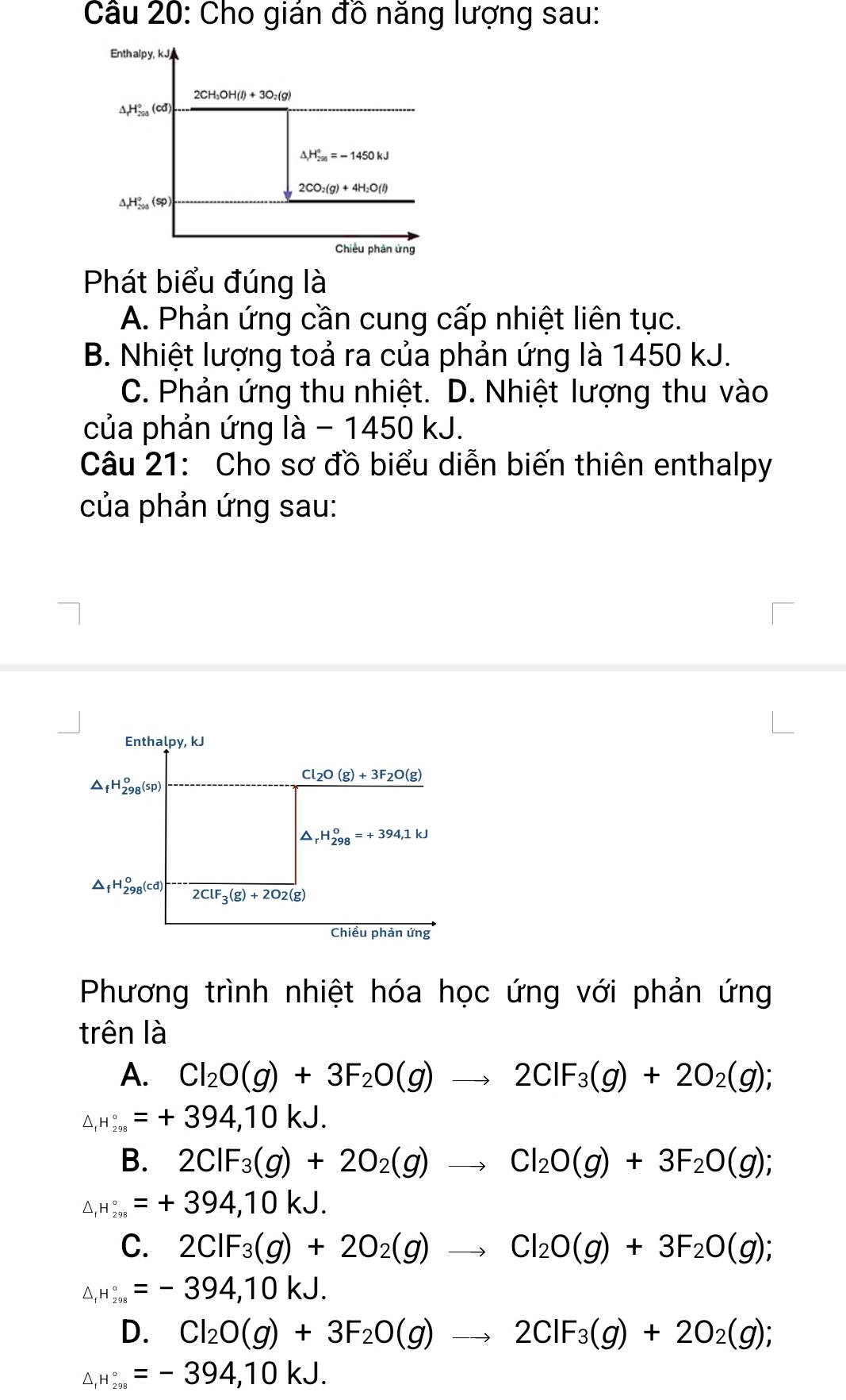 Cho gián đồ năng lượng sau:
Enth alpy, kJ
2CH_3OH(l)+3O_2(g)
△ _fH_(200)°(cd)
△ _1H_(200)°=-1450kJ
2CO_2(g)+4H_2O(l)
△ _rH_(200)°(sp)
Chiều phản ứng
Phát biểu đúng là
A. Phản ứng cần cung cấp nhiệt liên tục.
B. Nhiệt lượng toả ra của phản ứng là 1450 kJ.
C. Phản ứng thu nhiệt. D. Nhiệt lượng thu vào
của phản ứng là / 450kJ.
Câu 21: Cho sơ đồ biểu diễn biến thiên enthalpy
của phản ứng sau:
Phương trình nhiệt hóa học ứng với phản ứng
trên là
A. Cl_2O(g)+3F_2O(g)to 2ClF_3(g)+2O_2(g);
△ _IH_(298)°=+394,10kJ.
B. 2CIF_3(g)+2O_2(g)to Cl_2O(g)+3F_2O(g);
△ _IH_(298)°=+394,10kJ.
C. 2CIF_3(g)+2O_2(g)to Cl_2O(g)+3F_2O(g);
△ _IH_(298)°=-394,10kJ.
D. Cl_2O(g)+3F_2O(g)to 2ClF_3(g)+2O_2(g);
△ _IH_(298)°=-394,10kJ.