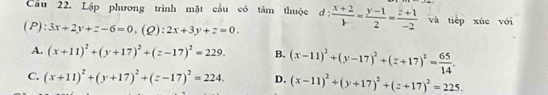 Cầu 22. Lập phương trình mặt cầu có tâm thuộc d: (x+2)/1 = (y-1)/2 = (z+1)/-2  và tiếp xúc với
(P): 3x+2y+z-6=0.(Q): 2x+3y+z=0.
A. (x+11)^2+(y+17)^2+(z-17)^2=229. B. (x-11)^2+(y-17)^2+(z+17)^2= 65/14 .
C. (x+11)^2+(y+17)^2+(z-17)^2=224. D. (x-11)^2+(y+17)^2+(z+17)^2=225.