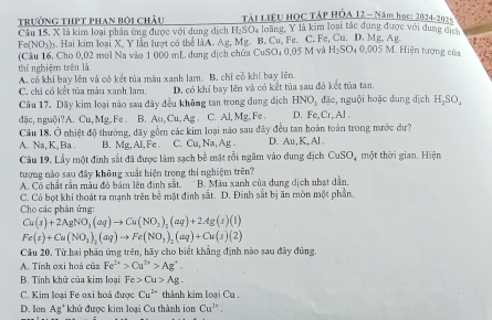 trường thPt phan bội châu Tải LIÊU HOC TÁP HÓA 12 - Năm học: 1024-2 02x
Câu 15, X là kim loại phân ứng được với dung dịch H₂SO₄ loãng, Y là kim loại tắc dụng được với dung của
Fe(NO_3) g. Hai kim loại X. Y lần lượt có thể là A. Ag, Mg. B. Cu, Fe. C. Fe, Cu. D. Mg. Ag , + :
(Câu 16. Cho 0,02 mol Na vào 1 000 mL dung dịch chúa CuSO4 0,05 M và H_2SO 4 0,005 M. Hiện tượng của
thí nghiêm trên là
A. có khi bay lên và có kết tủa màu xanh lam. B. chỉ cỗ khí bay lên.
C. chỉ có kết tủa màu xanh lam. D. có khí bay lên và có kết tủa sau đó kết tủa tan.
Câu 17. Dãy kim loại nào sau đãy đều không tan trong dung địch HNO_1 đặc, nguội hoặc dụng dịch H,SO,
đặc, nguội?A. Cu,Mg, Fe B. Au Cu,Ag C. Al, Mg. Fe D. Fe,Cr, Al .
Câu 18. Ở nhiệt độ thường, đãy gồm các kim loại nào sau đây đều tan hoàn toàn trong nước đư?
A. Na, K,Ba . B. Mg, Al, Fe C. Cu, Na, Ag. D. Au,K,Al
Câu 19. Lấy một đinh sắt đã được làm sạch bề mặt rồi ngâm vào dung địch CuSO_4 4 một thời gian. Hiện
tượng nào sau đây không xuất hiện trong thí nghiệm trên?
A. Có chất rần màu đỏ bám lên định sắt. * B. Màu xanh của dung dịch nhạt dần.
C. Có bọt khí thoát ra mạnh trên bẻ mặt đinh sắt. D. Đinh sắt bị ăn mòn một phần.
Cho các phản ứng:
Cu(s)+2AgNO_3(aq)to Cu(NO_3)_2(aq)+2Ag(s)(1)
Fe(s)+Cu(NO_3)_2(aq)to Fe(NO_3)_2(aq)+Cu(s)(2)
Cầu 20. Từ hai phản ứng trên, hãy cho biết khẳng định nào sau đây đủng.
A. Tính oxi hoá của Fe^(2+)>Cu^(2+)>Ag^+.
B. Tính khử của kim loại Fe>Cu>Ag.
C. Kim loại Fe oxi hoá được Cu^(2+) thành kim loại Cu .
D. lon Ag^+ khử được kim loại Cu thành ion Cu^(2+).