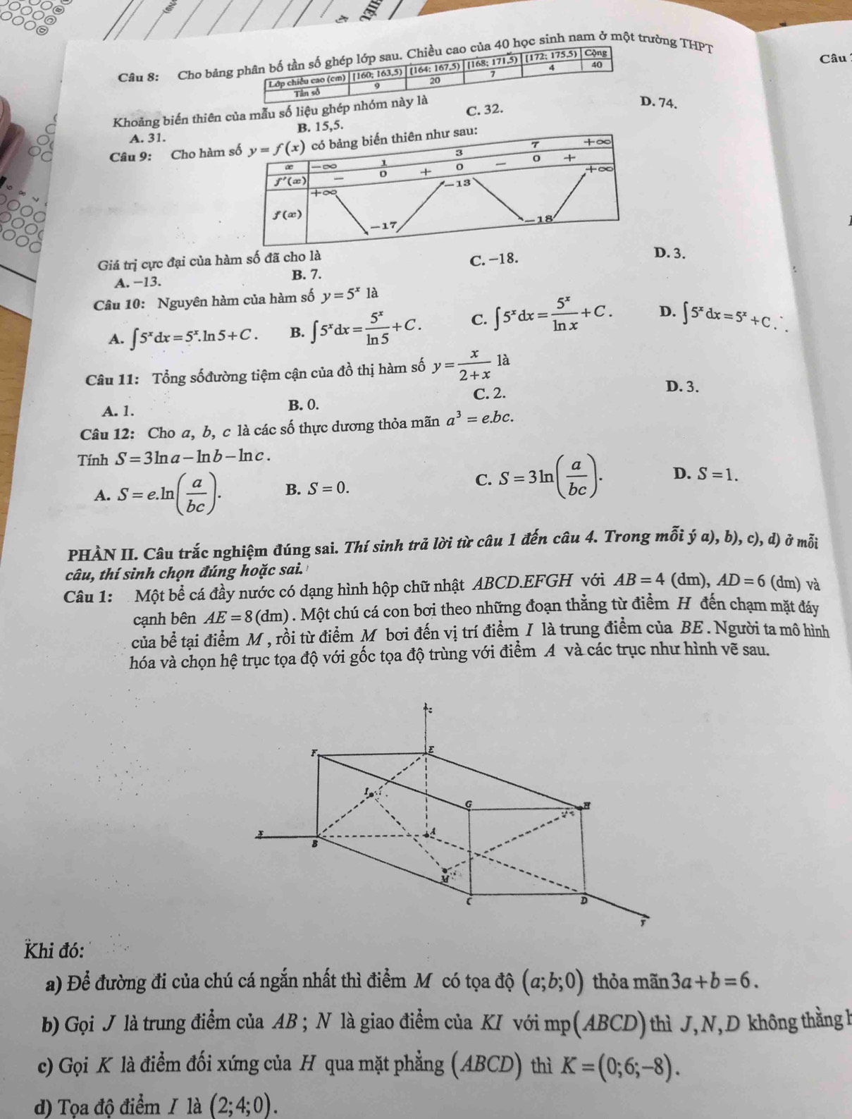 OG
Câu 8: Cho bảna 40 học sinh nam ở một trường THPT
Câu
C. 32
Khoảng biến thiên của mẫu số liệu ghé. 74.
A. 31.5.
Câu 9: Cho hàm 
Giá trị cực đại của hàm số đã cho là
A. −13. B. 7. C. −18.
D. 3.
Câu 10: Nguyên hàm của hàm số y=5^x1a
A. ∈t 5^xdx=5^x.ln 5+C. B. ∈t 5^xdx= 5^x/ln 5 +C. C. ∈t 5^xdx= 5^x/ln x +C. D. ∈t 5^xdx=5^x+C.
Câu 11: Tổng sốđường tiệm cận của đồ thị hàm số y= x/2+x  là
C. 2.
D. 3.
A. 1. B. 0.
Câu 12: Cho a, b, c là các số thực dương thỏa mãn a^3=e.bc.
Tính S=3ln a-ln b-ln c.
C. S=3ln ( a/bc ). D.
A. S=e.ln ( a/bc ). B. S=0. S=1.
PHÀN II. Câu trắc nghiệm đúng sai. Thí sinh trả lời từ câu 1 đến câu 4. Trong mỗi dot ya),b),c),d) ) ở mỗi
câu, thí sinh chọn đúng hoặc sai.
Câu 1:  Một bể cá đầy nước có dạng hình hộp chữ nhật ABCD.EFGH với AB=4(dm),AD=6 (dm) và
cạnh bên AE=8 ( dm) . Một chú cá con bơi theo những đoạn thẳng từ điểm H đến chạm mặt đáy
của bề tại điểm M , rồi từ điểm M bơi đến vị trí điểm / là trung điểm của BE . Người ta mô hình
hóa và chọn hệ trục tọa độ với gốc tọa độ trùng với điểm A và các trục như hình vẽ sau.
Khi đó:
a) Để đường đi của chú cá ngắn nhất thì điểm Mỹcó tọa độ (a;b;0) thỏa mãn 3a+b=6.
b) Gọi J là trung điểm của AB ; N là giao điểm của KI với mp(ABCD) thì J,N,D không thằngh
c) Gọi K là điểm đối xứng của H qua mặt phẳng (ABCD) thì K=(0;6;-8).
d) Tọa độ điểm / là (2;4;0).