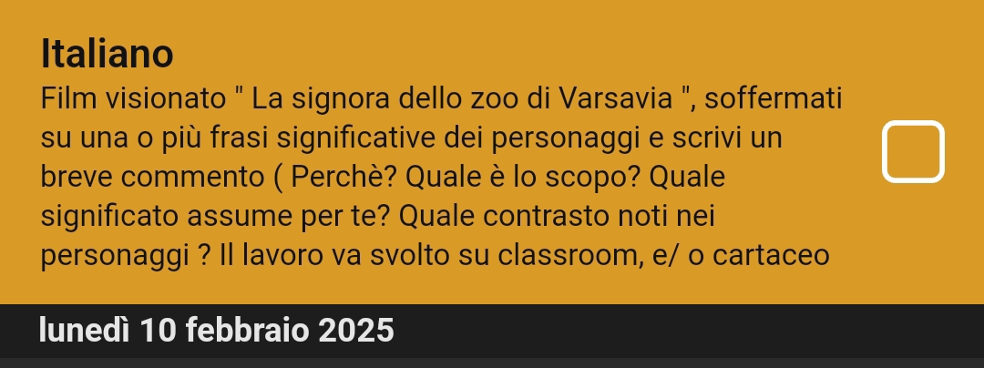 Italiano 
Film visionato " La signora dello zoo di Varsavia ", soffermati 
su una o più frasi significative dei personaggi e scrivi un 
breve commento ( Perchè? Quale è lo scopo? Quale 
significato assume per te? Quale contrasto noti nei 
personaggi ? Il lavoro va svolto su classroom, e/ o cartaceo 
lunedí 10 febbraio 2025