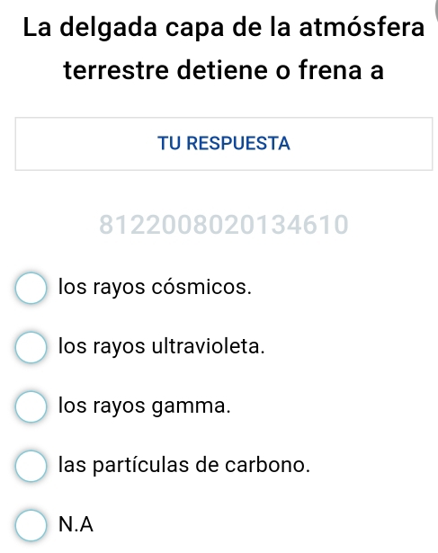 La delgada capa de la atmósfera
terrestre detiene o frena a
TU RESPUESTA
8122008020134610
los rayos cósmicos.
los rayos ultravioleta.
los rayos gamma.
las partículas de carbono.
N.A