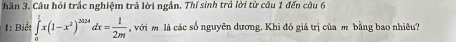 hần 3. Câu hỏi trắc nghiệm trả lời ngắn. Thí sinh trả lời từ câu 1 đến câu 6 
1: Biết ∈tlimits _0^(1x(1-x^2))^2024dx= 1/2m  , với m là các số nguyên dương. Khi đó giá trị của m bằng bao nhiêu?